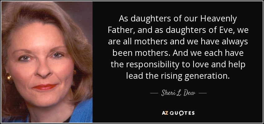 As daughters of our Heavenly Father, and as daughters of Eve, we are all mothers and we have always been mothers. And we each have the responsibility to love and help lead the rising generation. - Sheri L. Dew
