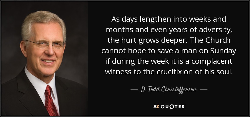 As days lengthen into weeks and months and even years of adversity, the hurt grows deeper. The Church cannot hope to save a man on Sunday if during the week it is a complacent witness to the crucifixion of his soul. - D. Todd Christofferson