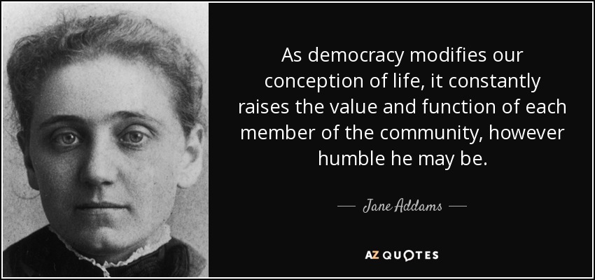 As democracy modifies our conception of life, it constantly raises the value and function of each member of the community, however humble he may be. - Jane Addams