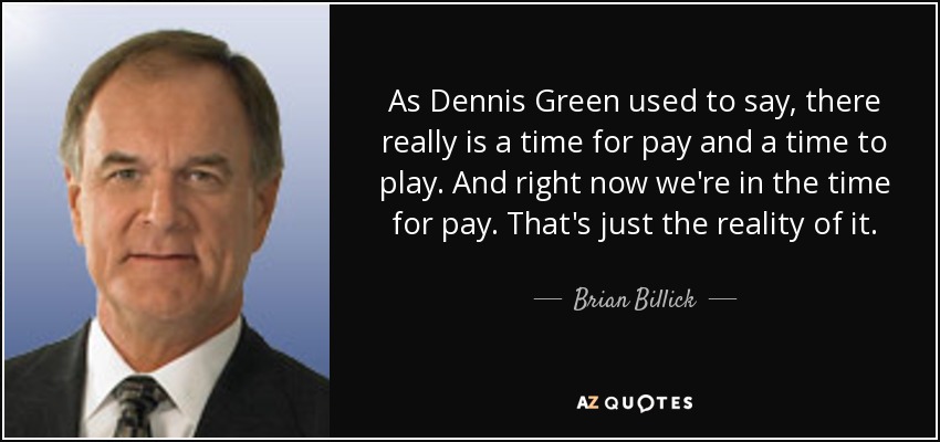 As Dennis Green used to say, there really is a time for pay and a time to play. And right now we're in the time for pay. That's just the reality of it. - Brian Billick