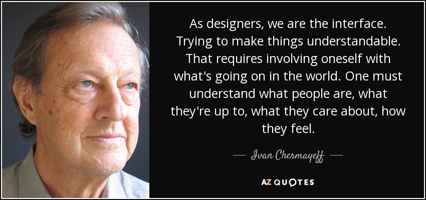 As designers, we are the interface. Trying to make things understandable. That requires involving oneself with what's going on in the world. One must understand what people are, what they're up to, what they care about, how they feel. - Ivan Chermayeff