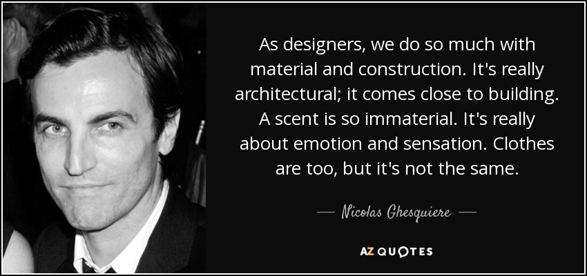 As designers, we do so much with material and construction. It's really architectural; it comes close to building. A scent is so immaterial. It's really about emotion and sensation. Clothes are too, but it's not the same. - Nicolas Ghesquiere