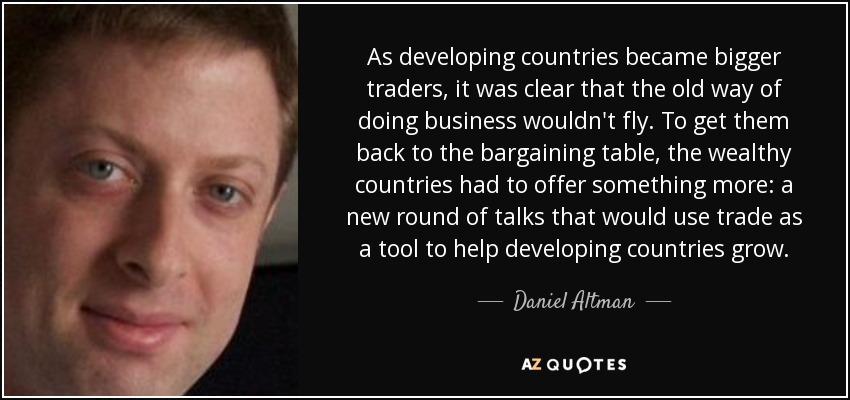 As developing countries became bigger traders, it was clear that the old way of doing business wouldn't fly. To get them back to the bargaining table, the wealthy countries had to offer something more: a new round of talks that would use trade as a tool to help developing countries grow. - Daniel Altman