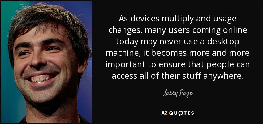 As devices multiply and usage changes, many users coming online today may never use a desktop machine, it becomes more and more important to ensure that people can access all of their stuff anywhere. - Larry Page