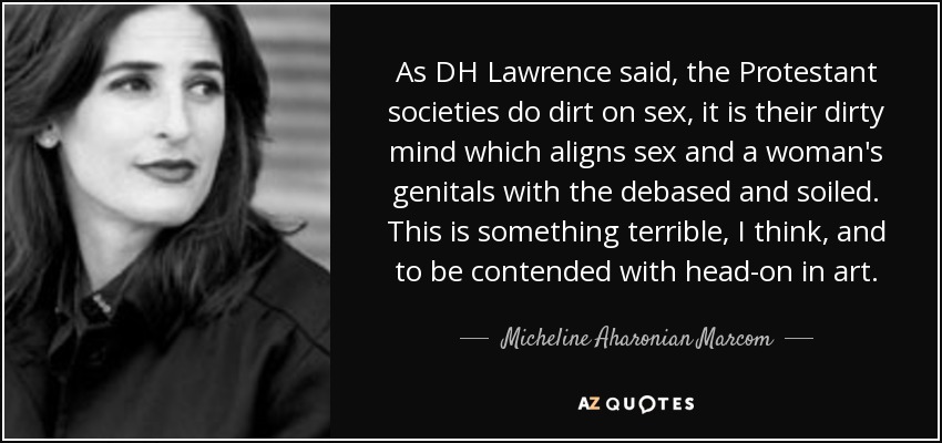 As DH Lawrence said, the Protestant societies do dirt on sex, it is their dirty mind which aligns sex and a woman's genitals with the debased and soiled. This is something terrible, I think, and to be contended with head-on in art. - Micheline Aharonian Marcom