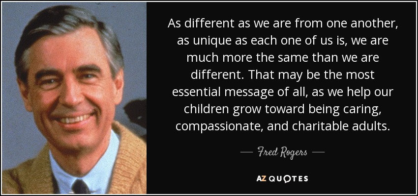 As different as we are from one another, as unique as each one of us is, we are much more the same than we are different. That may be the most essential message of all, as we help our children grow toward being caring, compassionate, and charitable adults. - Fred Rogers