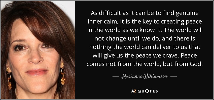 As difficult as it can be to find genuine inner calm, it is the key to creating peace in the world as we know it. The world will not change until we do, and there is nothing the world can deliver to us that will give us the peace we crave. Peace comes not from the world, but from God. - Marianne Williamson