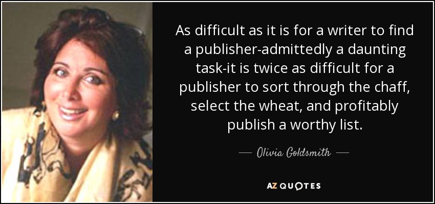 As difficult as it is for a writer to find a publisher-admittedly a daunting task-it is twice as difficult for a publisher to sort through the chaff, select the wheat, and profitably publish a worthy list. - Olivia Goldsmith