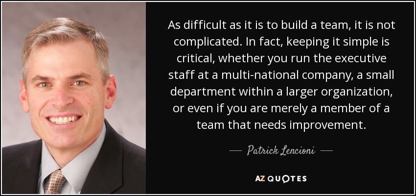 As difficult as it is to build a team, it is not complicated. In fact, keeping it simple is critical, whether you run the executive staff at a multi-national company, a small department within a larger organization, or even if you are merely a member of a team that needs improvement. - Patrick Lencioni