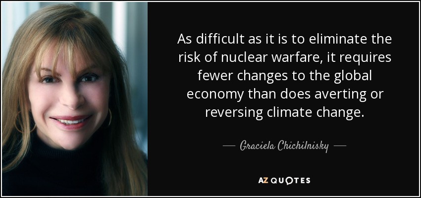 As difficult as it is to eliminate the risk of nuclear warfare, it requires fewer changes to the global economy than does averting or reversing climate change. - Graciela Chichilnisky