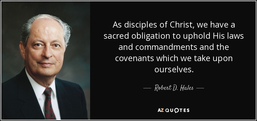As disciples of Christ, we have a sacred obligation to uphold His laws and commandments and the covenants which we take upon ourselves. - Robert D. Hales