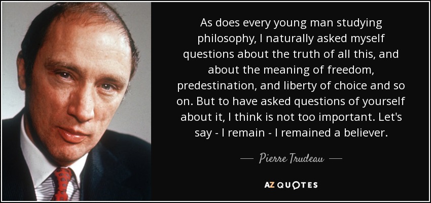 As does every young man studying philosophy, I naturally asked myself questions about the truth of all this, and about the meaning of freedom, predestination, and liberty of choice and so on. But to have asked questions of yourself about it, I think is not too important. Let's say - I remain - I remained a believer. - Pierre Trudeau