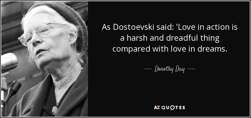 As Dostoevski said: 'Love in action is a harsh and dreadful thing compared with love in dreams. - Dorothy Day