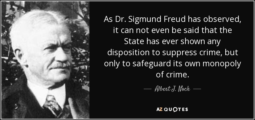 As Dr. Sigmund Freud has observed, it can not even be said that the State has ever shown any disposition to suppress crime, but only to safeguard its own monopoly of crime. - Albert J. Nock
