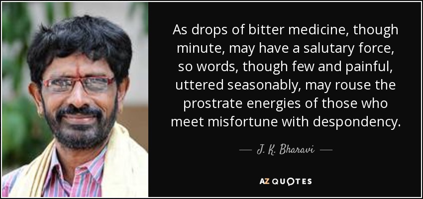 As drops of bitter medicine, though minute, may have a salutary force, so words, though few and painful, uttered seasonably, may rouse the prostrate energies of those who meet misfortune with despondency. - J. K. Bharavi