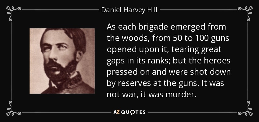 As each brigade emerged from the woods, from 50 to 100 guns opened upon it, tearing great gaps in its ranks; but the heroes pressed on and were shot down by reserves at the guns. It was not war, it was murder. - Daniel Harvey Hill