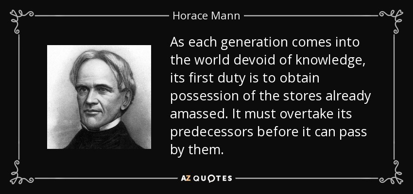 As each generation comes into the world devoid of knowledge, its first duty is to obtain possession of the stores already amassed. It must overtake its predecessors before it can pass by them. - Horace Mann