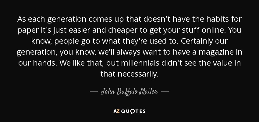 As each generation comes up that doesn't have the habits for paper it's just easier and cheaper to get your stuff online. You know, people go to what they're used to. Certainly our generation, you know, we'll always want to have a magazine in our hands. We like that, but millennials didn't see the value in that necessarily. - John Buffalo Mailer
