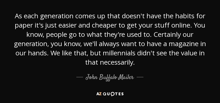 As each generation comes up that doesn't have the habits for paper it's just easier and cheaper to get your stuff online. You know, people go to what they're used to. Certainly our generation, you know, we'll always want to have a magazine in our hands. We like that, but millennials didn't see the value in that necessarily. - John Buffalo Mailer