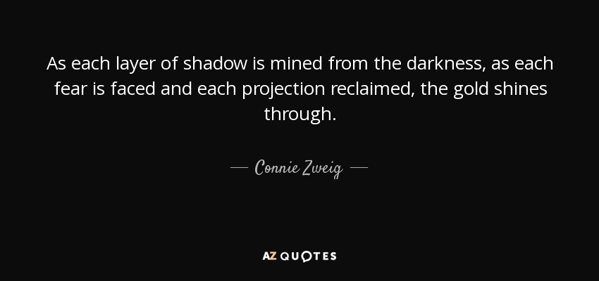 As each layer of shadow is mined from the darkness, as each fear is faced and each projection reclaimed, the gold shines through. - Connie Zweig