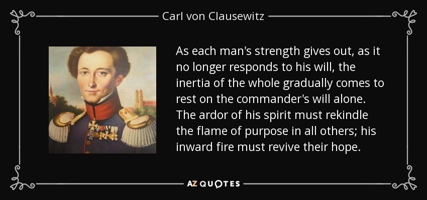As each man's strength gives out, as it no longer responds to his will, the inertia of the whole gradually comes to rest on the commander's will alone. The ardor of his spirit must rekindle the flame of purpose in all others; his inward fire must revive their hope. - Carl von Clausewitz