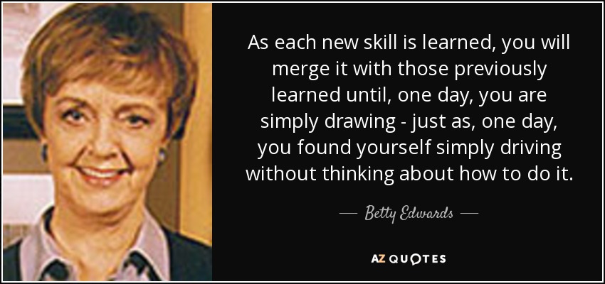 As each new skill is learned, you will merge it with those previously learned until, one day, you are simply drawing - just as, one day, you found yourself simply driving without thinking about how to do it. - Betty Edwards