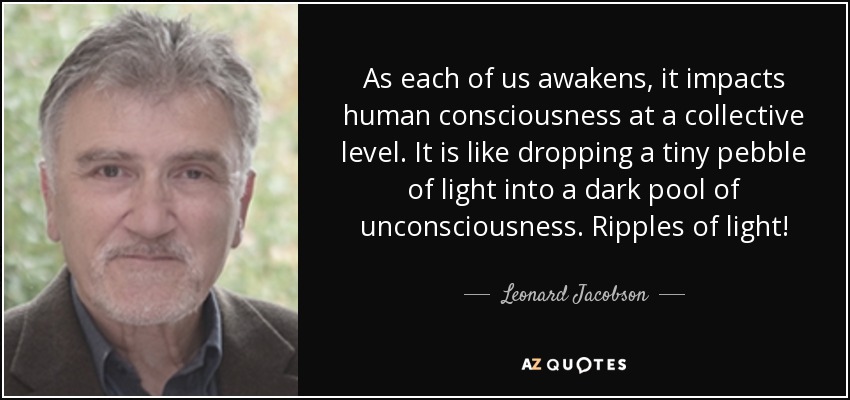 As each of us awakens, it impacts human consciousness at a collective level. It is like dropping a tiny pebble of light into a dark pool of unconsciousness . Ripples of light! - Leonard Jacobson