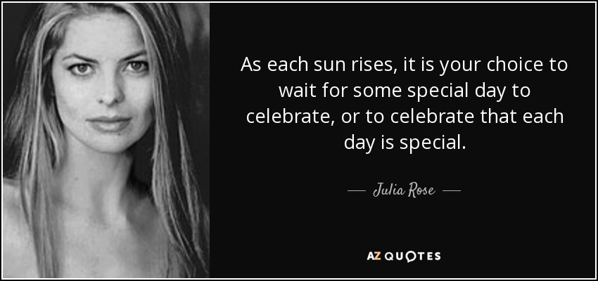 As each sun rises, it is your choice to wait for some special day to celebrate, or to celebrate that each day is special. - Julia Rose