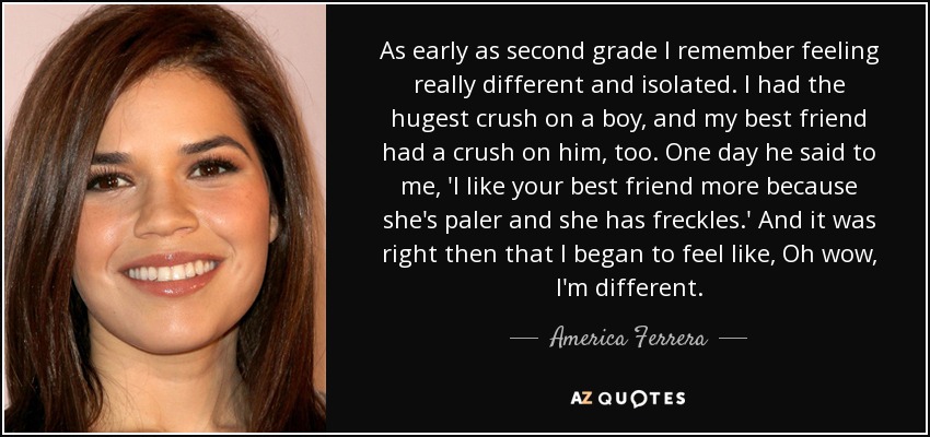 As early as second grade I remember feeling really different and isolated. I had the hugest crush on a boy, and my best friend had a crush on him, too. One day he said to me, 'I like your best friend more because she's paler and she has freckles.' And it was right then that I began to feel like, Oh wow, I'm different. - America Ferrera