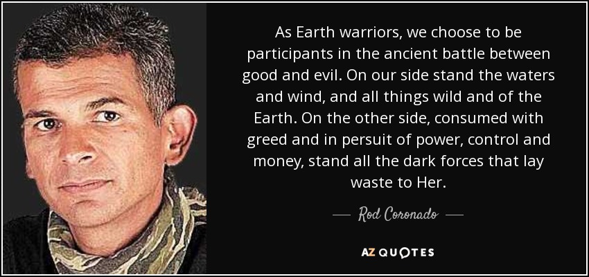 As Earth warriors, we choose to be participants in the ancient battle between good and evil. On our side stand the waters and wind, and all things wild and of the Earth. On the other side, consumed with greed and in persuit of power, control and money, stand all the dark forces that lay waste to Her. - Rod Coronado