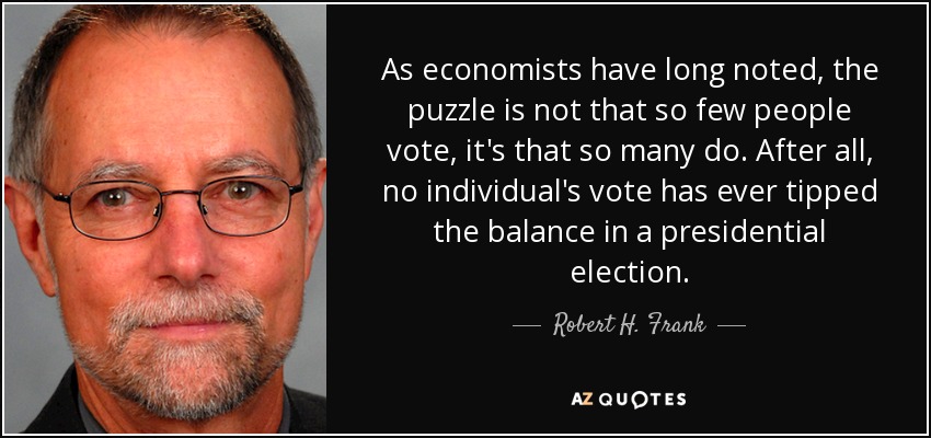 As economists have long noted, the puzzle is not that so few people vote, it's that so many do. After all, no individual's vote has ever tipped the balance in a presidential election. - Robert H. Frank