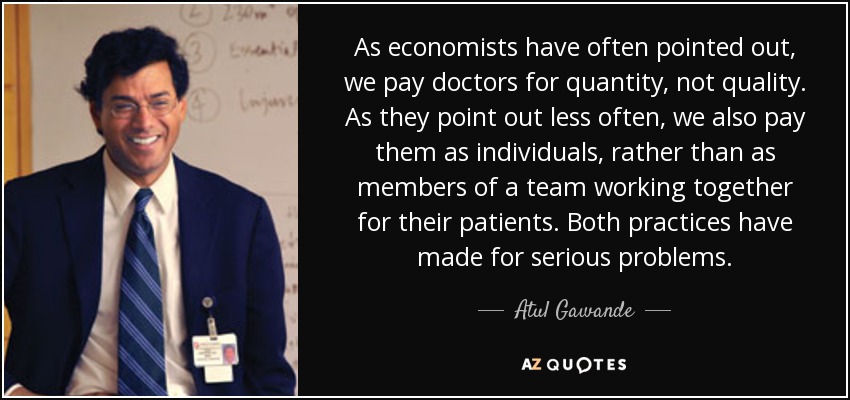 As economists have often pointed out, we pay doctors for quantity, not quality. As they point out less often, we also pay them as individuals, rather than as members of a team working together for their patients. Both practices have made for serious problems. - Atul Gawande