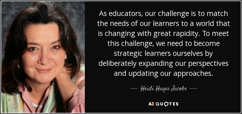 As educators, our challenge is to match the needs of our learners to a world that is changing with great rapidity. To meet this challenge, we need to become strategic learners ourselves by deliberately expanding our perspectives and updating our approaches. - Heidi Hayes Jacobs