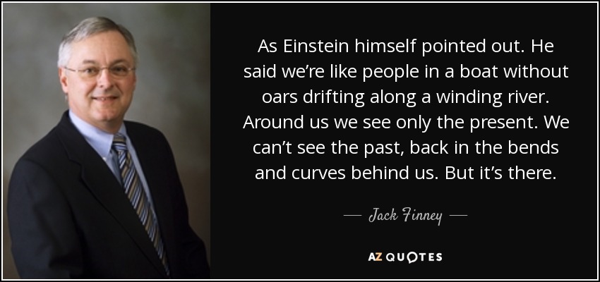 As Einstein himself pointed out. He said we’re like people in a boat without oars drifting along a winding river. Around us we see only the present. We can’t see the past, back in the bends and curves behind us. But it’s there. - Jack Finney