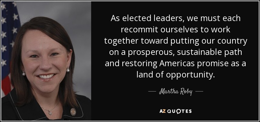 As elected leaders, we must each recommit ourselves to work together toward putting our country on a prosperous, sustainable path and restoring Americas promise as a land of opportunity. - Martha Roby