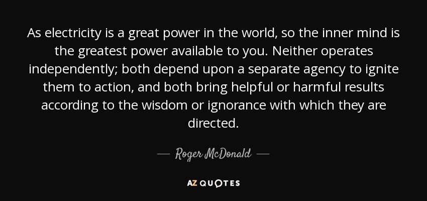 As electricity is a great power in the world, so the inner mind is the greatest power available to you. Neither operates independently; both depend upon a separate agency to ignite them to action, and both bring helpful or harmful results according to the wisdom or ignorance with which they are directed. - Roger McDonald