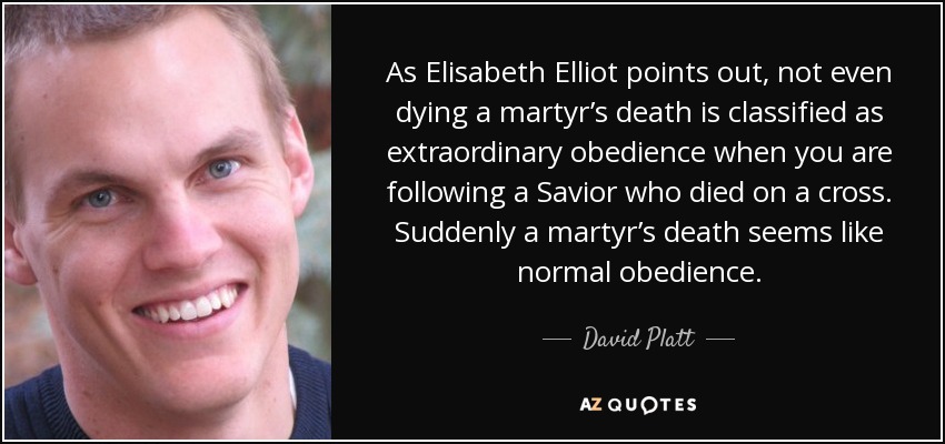 As Elisabeth Elliot points out, not even dying a martyr’s death is classified as extraordinary obedience when you are following a Savior who died on a cross. Suddenly a martyr’s death seems like normal obedience. - David Platt