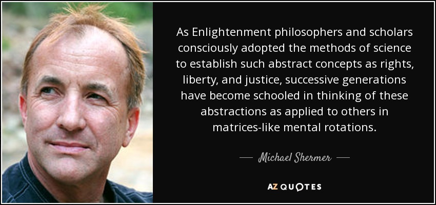 As Enlightenment philosophers and scholars consciously adopted the methods of science to establish such abstract concepts as rights, liberty, and justice, successive generations have become schooled in thinking of these abstractions as applied to others in matrices-like mental rotations. - Michael Shermer