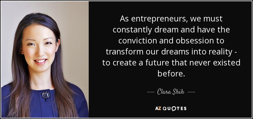 As entrepreneurs, we must constantly dream and have the conviction and obsession to transform our dreams into reality - to create a future that never existed before. - Clara Shih