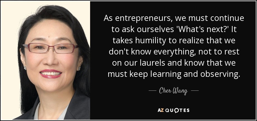 As entrepreneurs, we must continue to ask ourselves 'What's next?' It takes humility to realize that we don't know everything, not to rest on our laurels and know that we must keep learning and observing. - Cher Wang