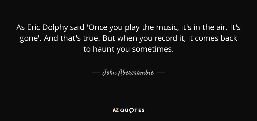As Eric Dolphy said 'Once you play the music, it's in the air. It's gone'. And that's true. But when you record it, it comes back to haunt you sometimes. - John Abercrombie