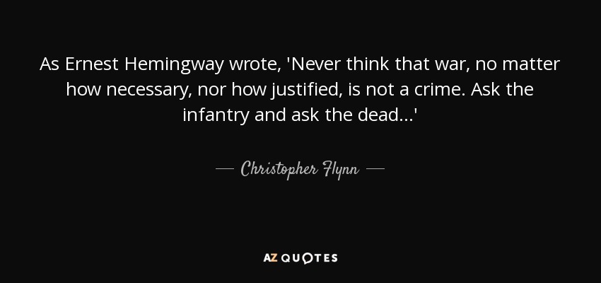 As Ernest Hemingway wrote, 'Never think that war, no matter how necessary, nor how justified, is not a crime. Ask the infantry and ask the dead...' - Christopher Flynn