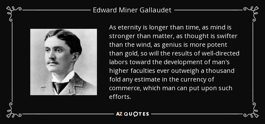 As eternity is longer than time, as mind is stronger than matter, as thought is swifter than the wind, as genius is more potent than gold, so will the results of well-directed labors toward the development of man's higher faculties ever outweigh a thousand fold any estimate in the currency of commerce, which man can put upon such efforts. - Edward Miner Gallaudet