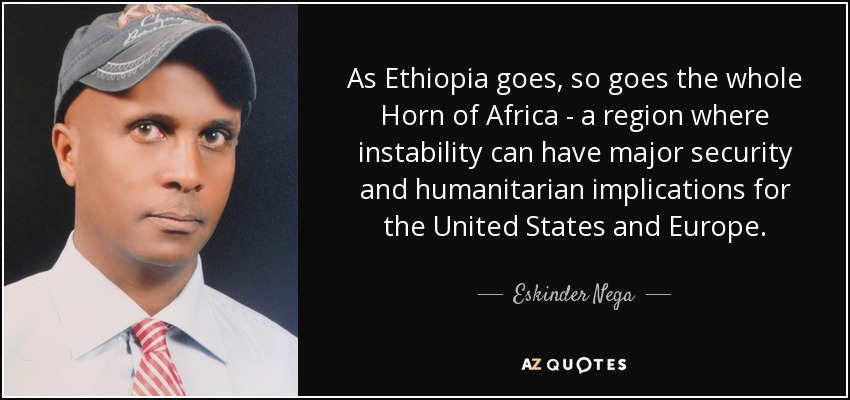 As Ethiopia goes, so goes the whole Horn of Africa - a region where instability can have major security and humanitarian implications for the United States and Europe. - Eskinder Nega