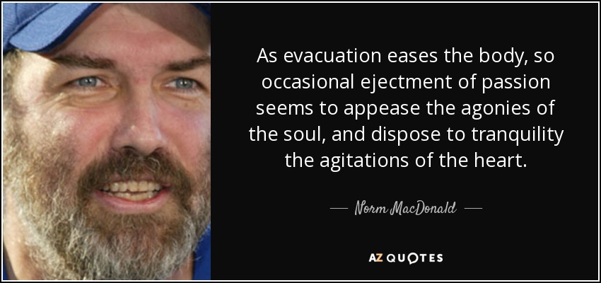 As evacuation eases the body, so occasional ejectment of passion seems to appease the agonies of the soul, and dispose to tranquility the agitations of the heart. - Norm MacDonald