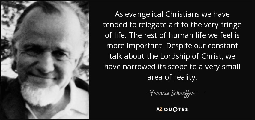 As evangelical Christians we have tended to relegate art to the very fringe of life. The rest of human life we feel is more important. Despite our constant talk about the Lordship of Christ, we have narrowed its scope to a very small area of reality. - Francis Schaeffer