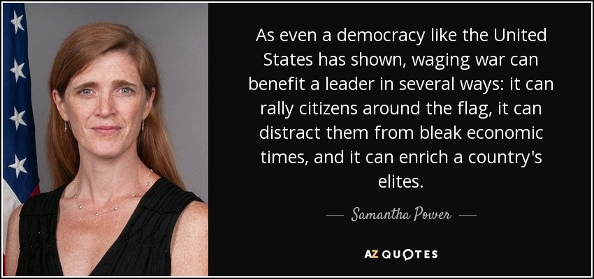 As even a democracy like the United States has shown, waging war can benefit a leader in several ways: it can rally citizens around the flag, it can distract them from bleak economic times, and it can enrich a country's elites. - Samantha Power
