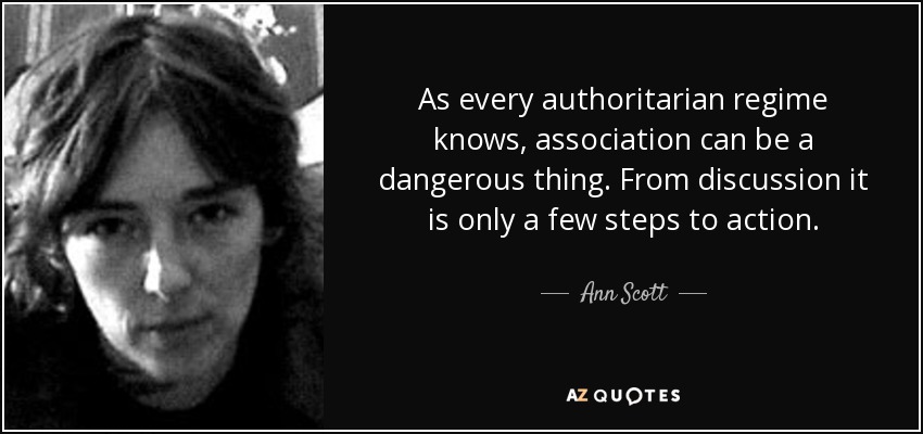 As every authoritarian regime knows, association can be a dangerous thing. From discussion it is only a few steps to action. - Ann Scott