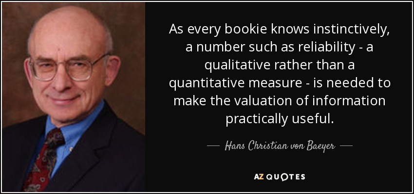 As every bookie knows instinctively, a number such as reliability - a qualitative rather than a quantitative measure - is needed to make the valuation of information practically useful. - Hans Christian von Baeyer