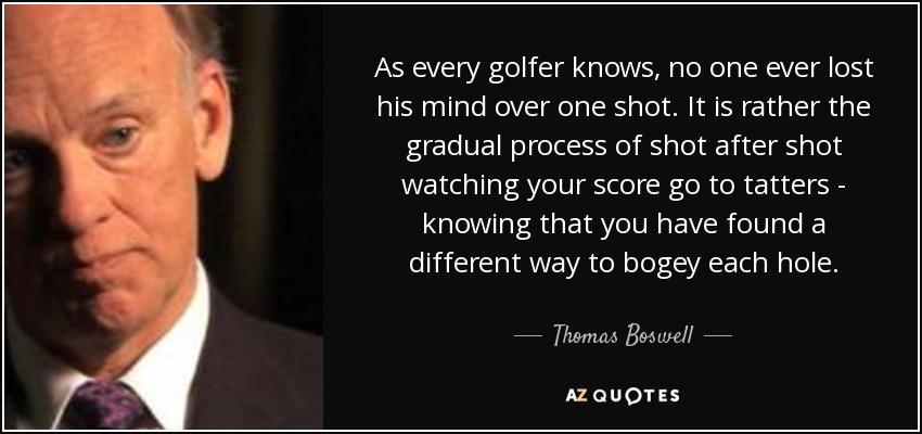 As every golfer knows, no one ever lost his mind over one shot. It is rather the gradual process of shot after shot watching your score go to tatters - knowing that you have found a different way to bogey each hole. - Thomas Boswell